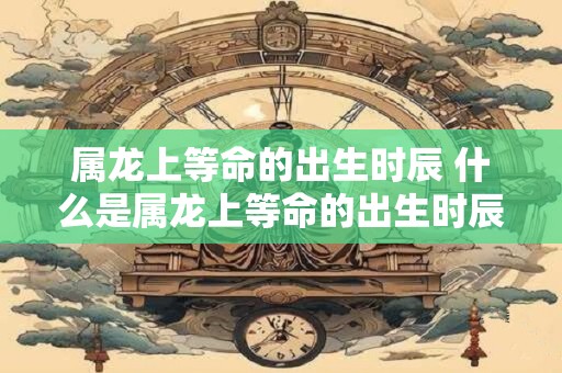 属龙上等命的出生时辰 什么是属龙上等命的出生时辰