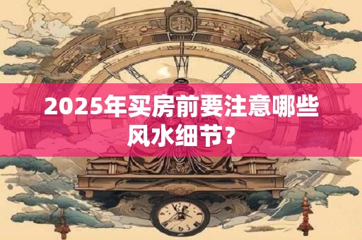 2025年买房前要注意哪些风水细节? 2025年买房前要注意哪些风水细节?