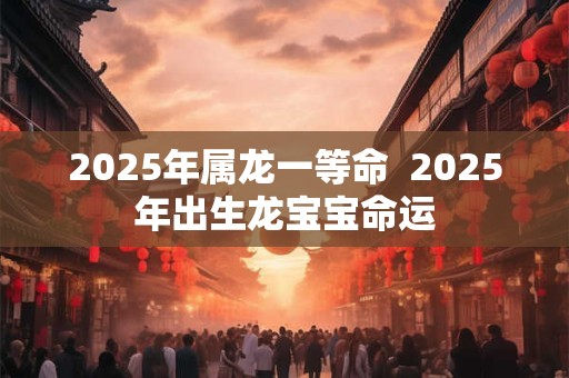 2025年属龙一等命  2025年出生龙宝宝命运