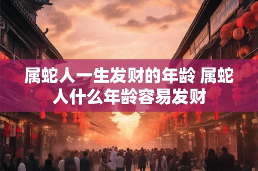 属蛇人一生发财的年龄 属蛇人什么年龄容易发财 属蛇人一生发财的年龄 属蛇人什么年龄容易发财