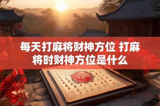 每天打麻将财神方位 打麻将时财神方位是什么 每天打麻将财神方位 打麻将时财神方位是什么