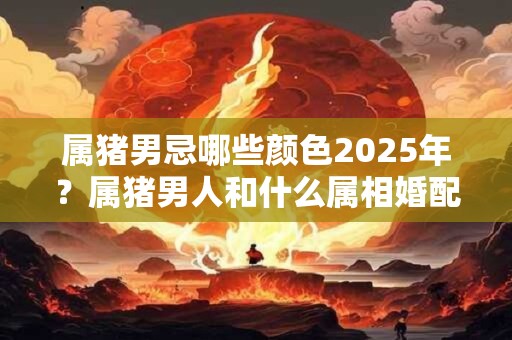 属猪男忌哪些颜色2025年？属猪男人和什么属相婚配最吉利