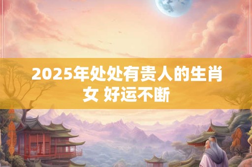 2025年处处有贵人的生肖女 好运不断