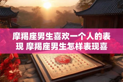 摩羯座男生喜欢一个人的表现 摩羯座男生怎样表现喜欢一个人