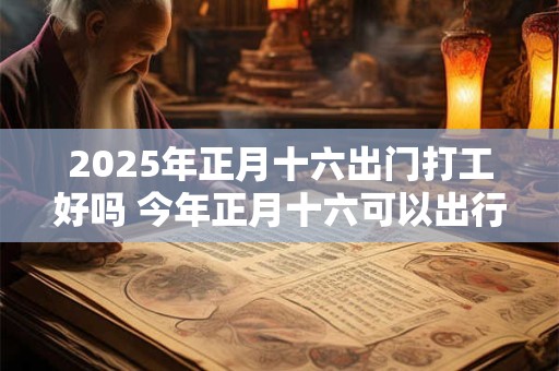 2025年正月十六出门打工好吗 今年正月十六可以出行吗