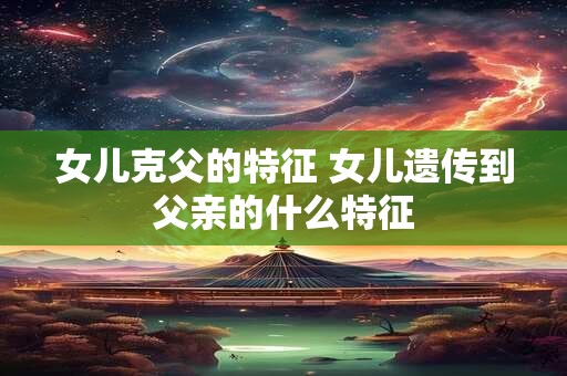 女儿克父的特征 女儿遗传到父亲的什么特征