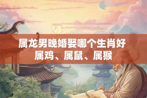 属龙男晚婚娶哪个生肖好 属鸡、属鼠、属猴