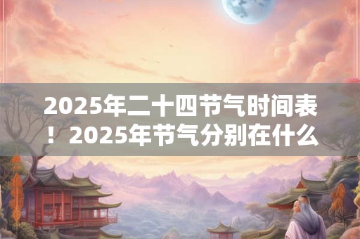 2025年二十四节气时间表!2025年节气分别在什么时候? 2025年二十四节气时间表!2025年节气分别在什么时候?