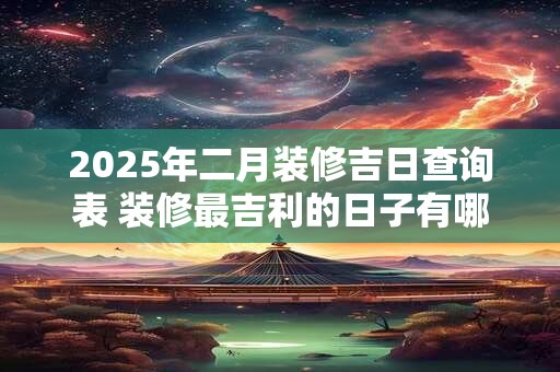 2025年二月装修吉日查询表 装修最吉利的日子有哪些
