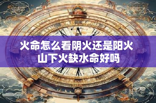 火命怎么看阴火还是阳火 山下火缺水命好吗