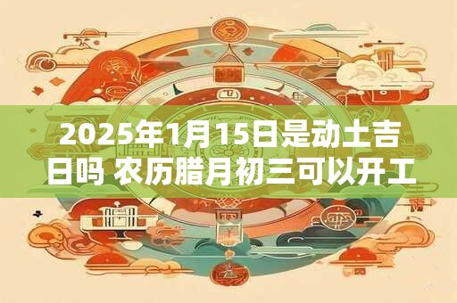 2025年1月15日是动土吉日吗 农历腊月初三可以开工动土吗 2025年1月15日是动土吉日吗 农历腊月初三可以开工动土吗