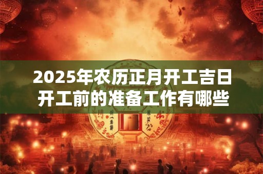 2025年农历正月开工吉日 开工前的准备工作有哪些 2025年农历正月开工吉日 开工前的准备工作有哪些