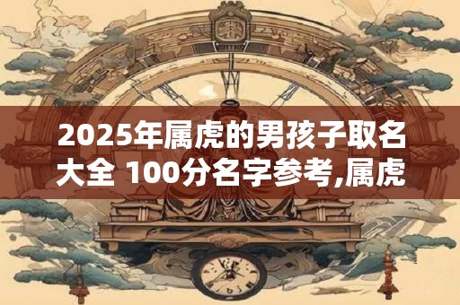 2025年属虎的男孩子取名大全 100分名字参考,属虎最佳婚配