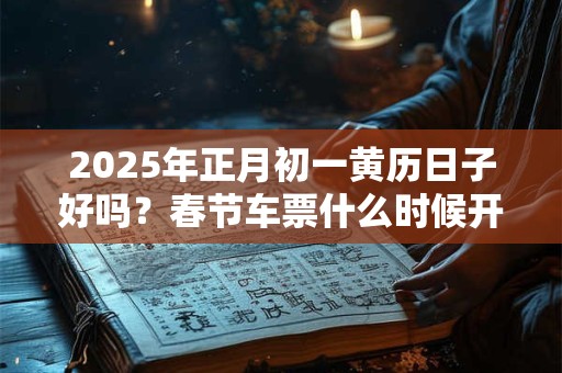 2025年正月初一黄历日子好吗？春节车票什么时候开订？