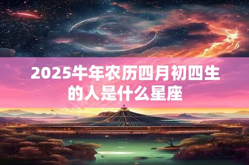 2025牛年农历四月初四生的人是什么星座