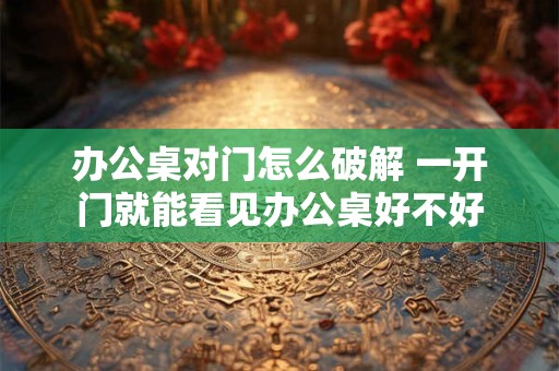 办公桌对门怎么破解 一开门就能看见办公桌好不好