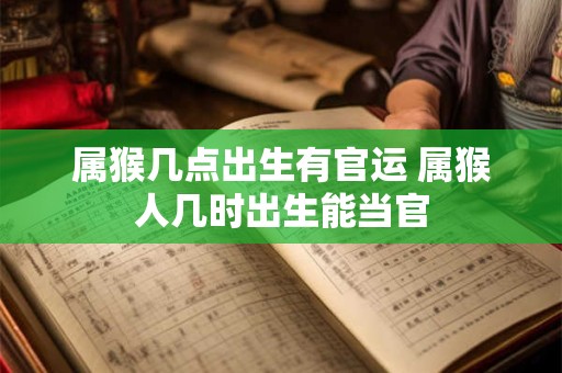 属猴几点出生有官运 属猴人几时出生能当官