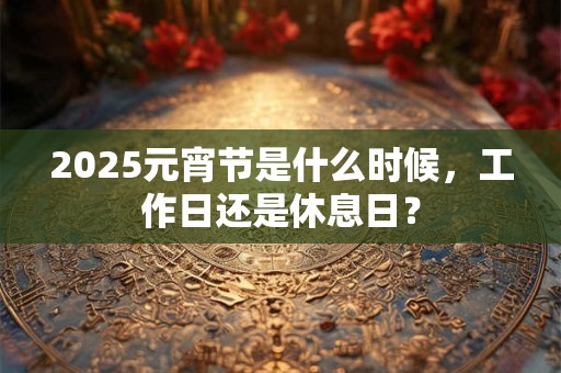 2025元宵节是什么时候，工作日还是休息日？