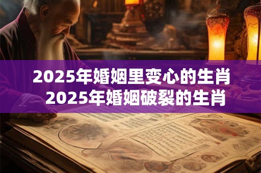 2025年婚姻里变心的生肖  2025年婚姻破裂的生肖