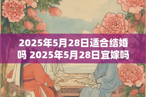 2025年5月28日适合结婚吗 2025年5月28日宜嫁吗