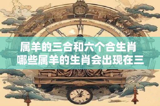 属羊的三合和六个合生肖 哪些属羊的生肖会出现在三合和六个合中 属羊的三合和六个合生肖 哪些属羊的生肖会出现在三合和六个合中
