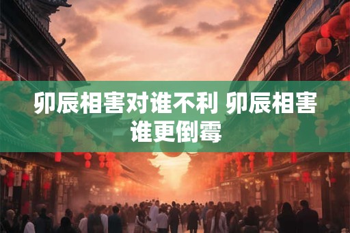 卯辰相害对谁不利 卯辰相害谁更倒霉