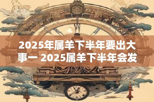2025年属羊下半年要出大事一 2025属羊下半年会发生什么大事