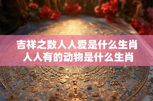 吉祥之数人人爱是什么生肖 人人有的动物是什么生肖