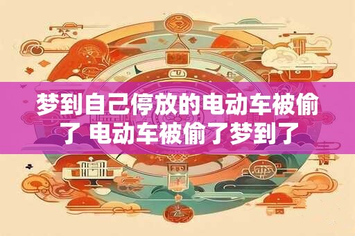 梦到自己停放的电动车被偷了 电动车被偷了梦到了 梦到自己停放的电动车被偷了 电动车被偷了梦到了