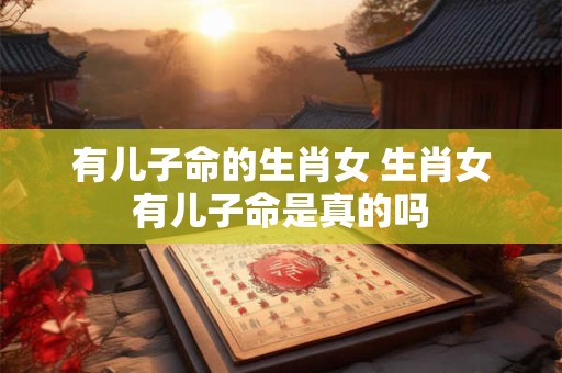 有儿子命的生肖女 生肖女有儿子命是真的吗 有儿子命的生肖女 生肖女有儿子命是真的吗