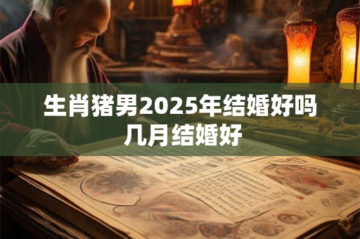 生肖猪男2025年结婚好吗 几月结婚好