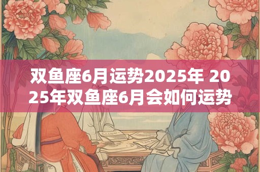 双鱼座6月运势2025年 2025年双鱼座6月会如何运势