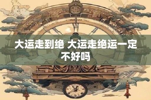 大运走到绝 大运走绝运一定不好吗 大运走到绝 大运走绝运一定不好吗