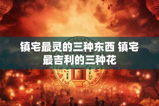 镇宅最灵的三种东西 镇宅最吉利的三种花