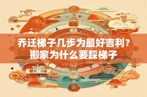 乔迁梯子几步为最好吉利?搬家为什么要踩梯子 乔迁梯子几步为最好吉利?搬家为什么要踩梯子