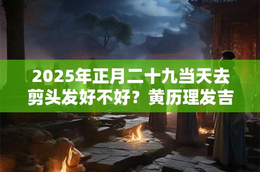 2025年正月二十九当天去剪头发好不好？黄历理发吉日