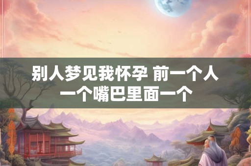 别人梦见我怀孕 前一个人一个嘴巴里面一个