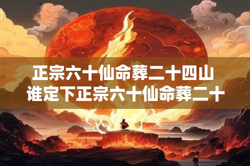 正宗六十仙命葬二十四山 谁定下正宗六十仙命葬二十四山 正宗六十仙命葬二十四山 谁定下正宗六十仙命葬二十四山