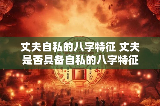 丈夫自私的八字特征 丈夫是否具备自私的八字特征