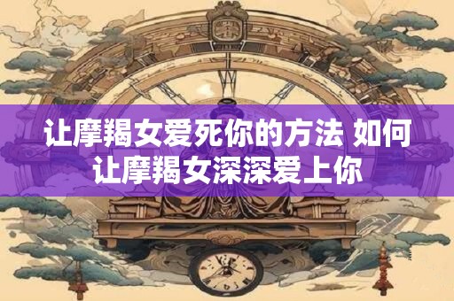 让摩羯女爱死你的方法 如何让摩羯女深深爱上你