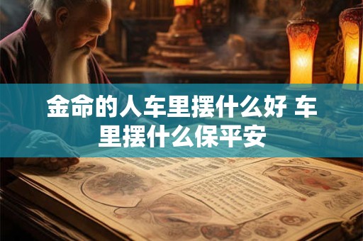 金命的人车里摆什么好 车里摆什么保平安