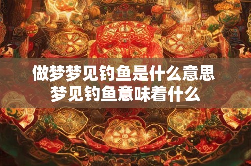 做梦梦见钓鱼是什么意思 梦见钓鱼意味着什么