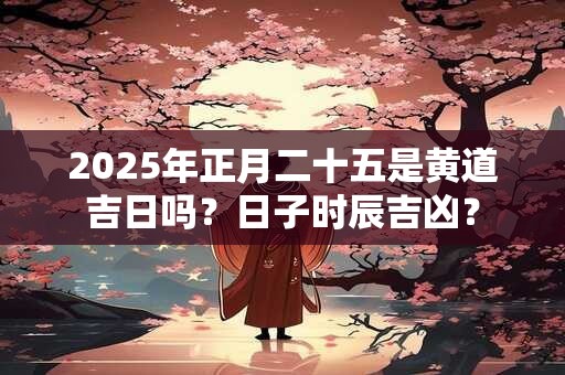 2025年正月二十五是黄道吉日吗？日子时辰吉凶？