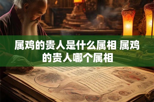 属鸡的贵人是什么属相 属鸡的贵人哪个属相