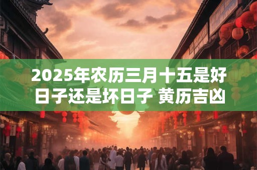 2025年农历三月十五是好日子还是坏日子 黄历吉凶