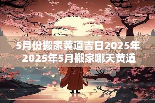 5月份搬家黄道吉日2025年 2025年5月搬家哪天黄道吉日