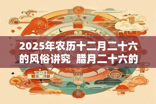 2025年农历十二月二十六的风俗讲究  腊月二十六的忌讳