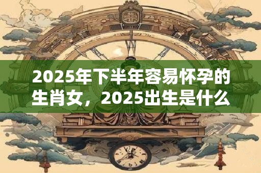 2025年下半年容易怀孕的生肖女，2025出生是什么命？