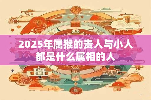 2025年属猴的贵人与小人都是什么属相的人 2025年属猴的贵人与小人都是什么属相的人