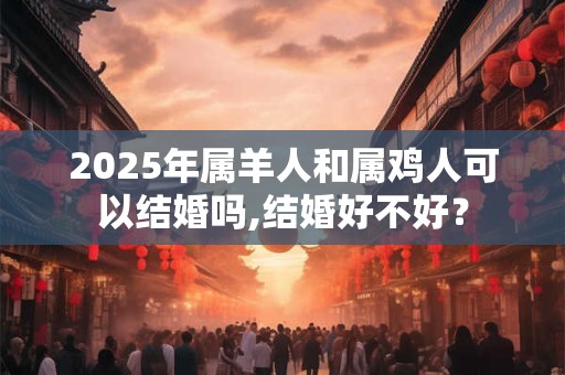 2025年属羊人和属鸡人可以结婚吗,结婚好不好？
